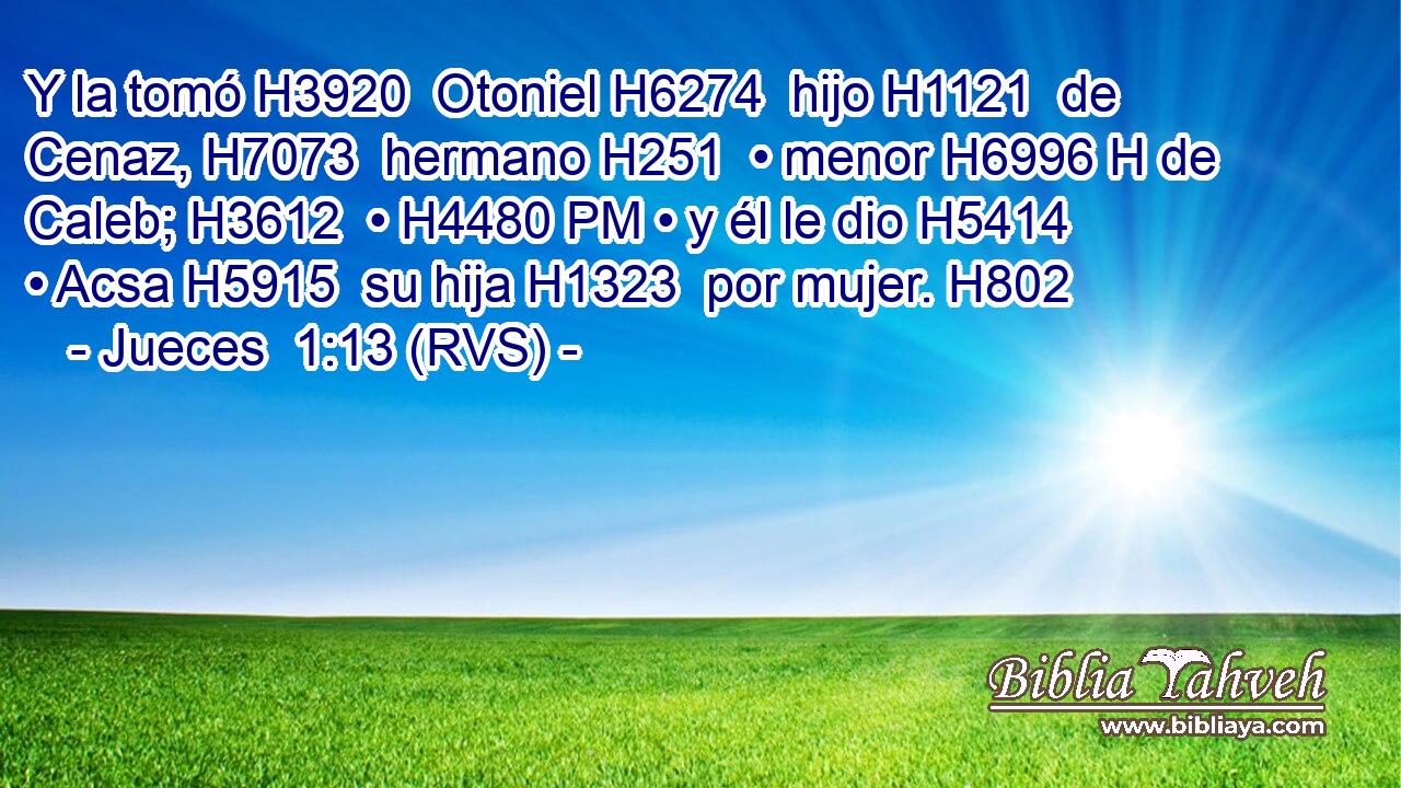 Y la tomó H3920  Otoniel H6274  hijo H1121  de Cenaz, H7073  hermano H251  • menor H6996 H de Caleb; H3612  • H4480 PM • y él le dio H5414  • Acsa H5915  su hija H1323  por mujer. H802  