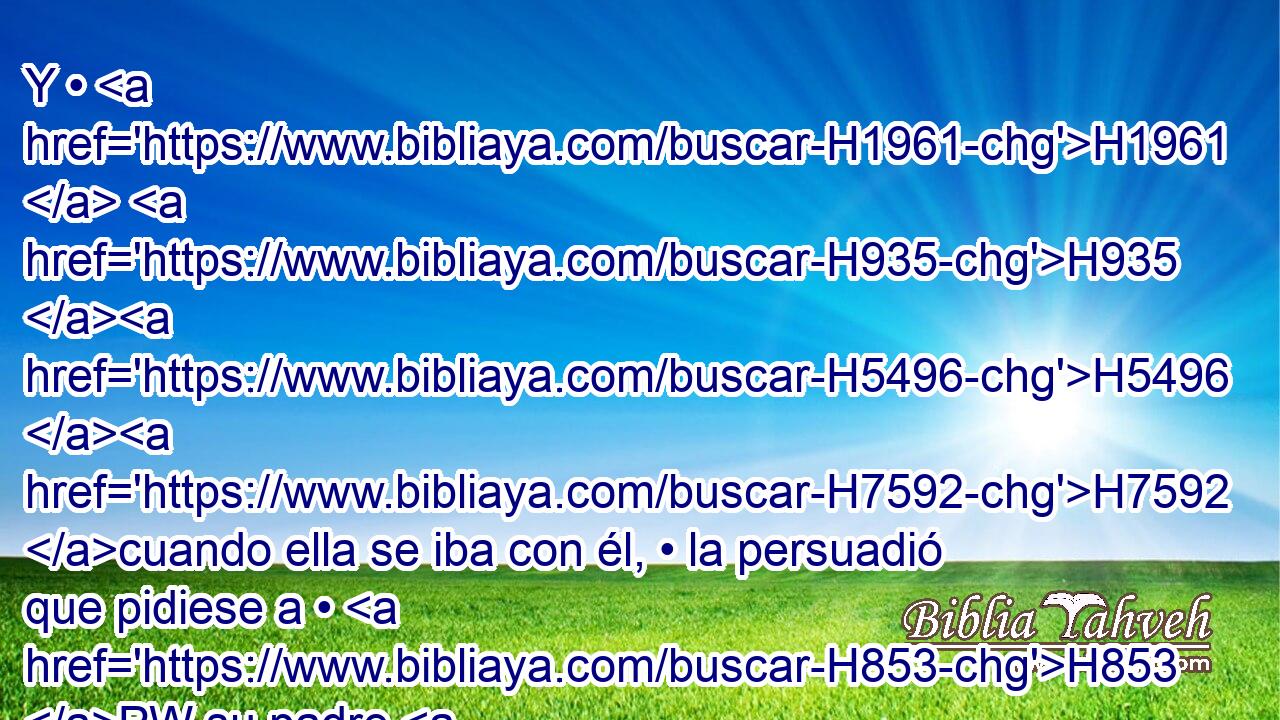 Y • H1961  H935 H5496 H7592 cuando ella se iba con él, • la persuadió que pidiese a • H853 PW su padre H1  un • campo. H7704 H Y ella se bajó H6795  • H5921 Pu del asno, H2543 H y Caleb H3612  le dijo: H559  ¿Qué H4100 AIc tienes? 