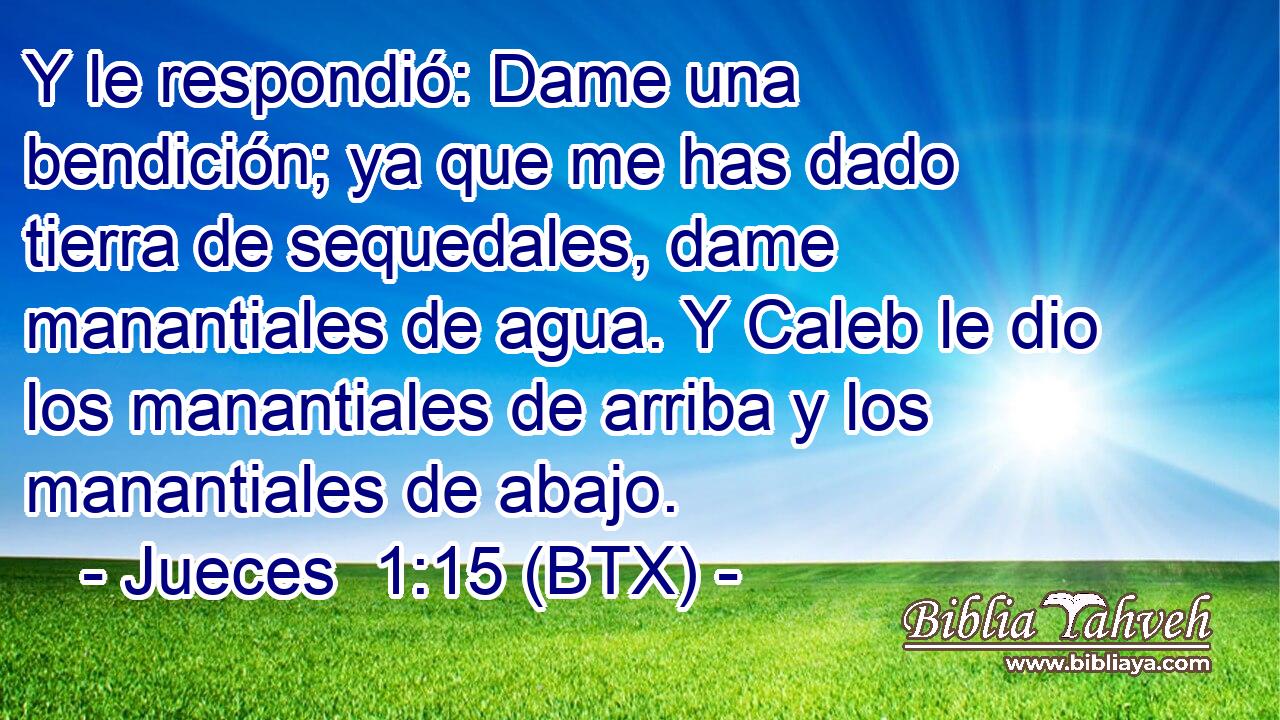 Y le respondió: Dame una bendición; ya que me has dado tierra de sequedales, dame manantiales de agua. Y Caleb le dio los manantiales de arriba y los manantiales de abajo.