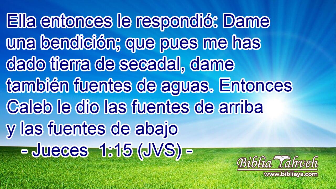 Ella entonces le respondió: Dame una bendición; que pues me has dado tierra de secadal, dame también fuentes de aguas. Entonces Caleb le dio las fuentes de arriba y las fuentes de abajo