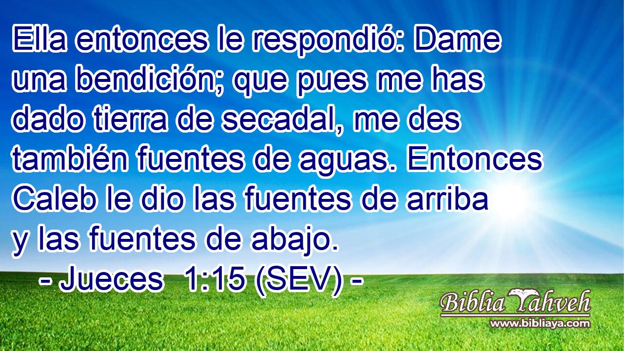 Ella entonces le respondió: Dame una bendición; que pues me has dado tierra de secadal, me des también fuentes de aguas. Entonces Caleb le dio las fuentes de arriba y las fuentes de abajo.