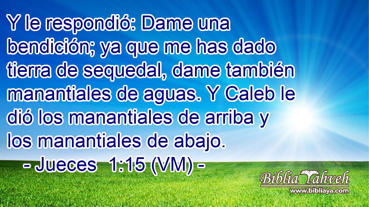  Y le respondió: Dame una bendición; ya que me has dado tierra de sequedal, dame también manantiales de aguas. Y Caleb le dió los manantiales de arriba y los manantiales de abajo. 