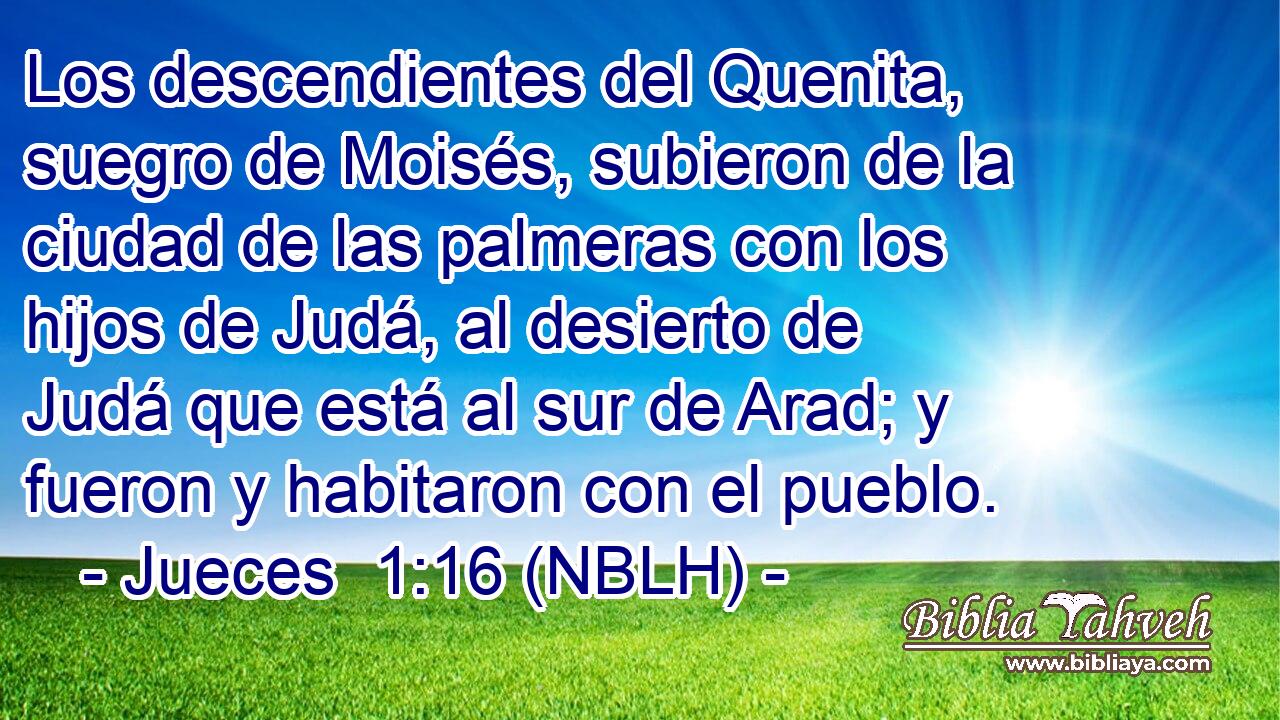  Los descendientes del Quenita, suegro de Moisés, subieron de la ciudad de las palmeras con los hijos de Judá, al desierto de Judá que está al sur de Arad; y fueron y habitaron con el pueblo. 