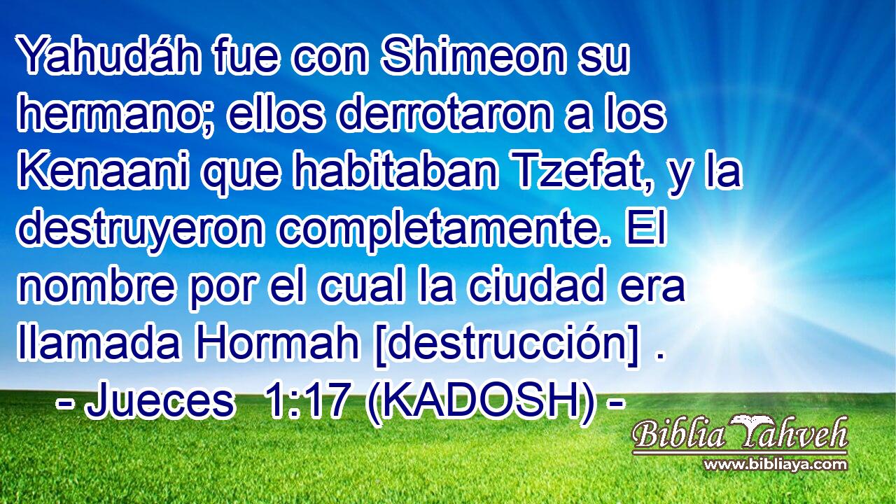  Yahudáh fue con Shimeon su hermano; ellos derrotaron a los Kenaani que habitaban Tzefat, y la destruyeron completamente. El nombre por el cual la ciudad era llamada Hormah [destrucción] . 