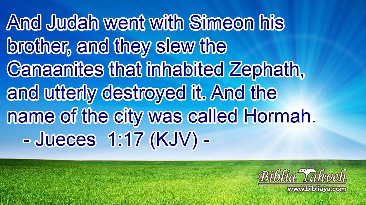 And Judah went with Simeon his brother, and they slew the Canaanites that inhabited Zephath, and utterly destroyed it. And the name of the city was called Hormah.