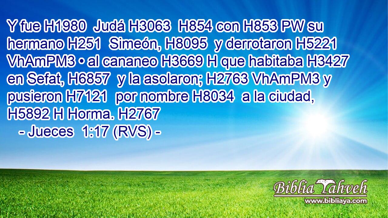Y fue H1980  Judá H3063  H854 con H853 PW su hermano H251  Simeón, H8095  y derrotaron H5221 VhAmPM3 • al cananeo H3669 H que habitaba H3427  en Sefat, H6857  y la asolaron; H2763 VhAmPM3 y pusieron H7121  por nombre H8034  a la ciudad, H5892 H Horma. H2767  