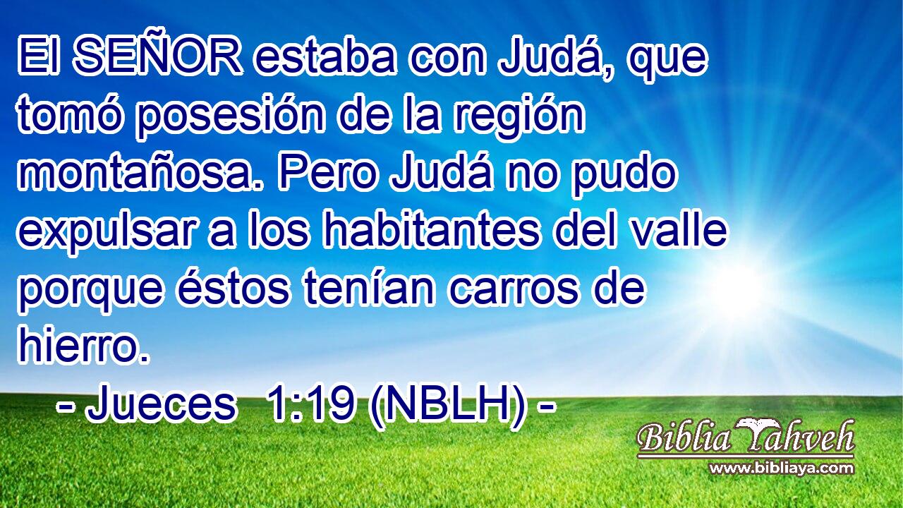  El SEÑOR estaba con Judá, que tomó posesión de la región montañosa. Pero Judá no pudo expulsar a los habitantes del valle porque éstos tenían carros de hierro. 