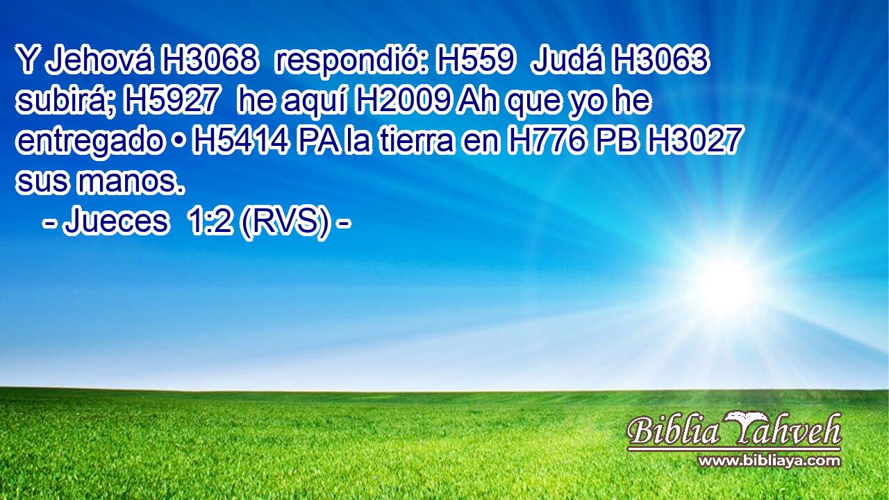 Y Jehová H3068  respondió: H559  Judá H3063  subirá; H5927  he aquí H2009 Ah que yo he entregado • H5414 PA la tierra en H776 PB H3027 sus manos. 