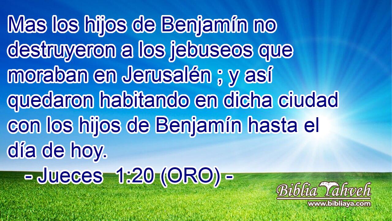  Mas los hijos de Benjamín no destruyeron a los jebuseos que moraban en Jerusalén ; y así quedaron habitando en dicha ciudad con los hijos de Benjamín hasta el día de hoy. 