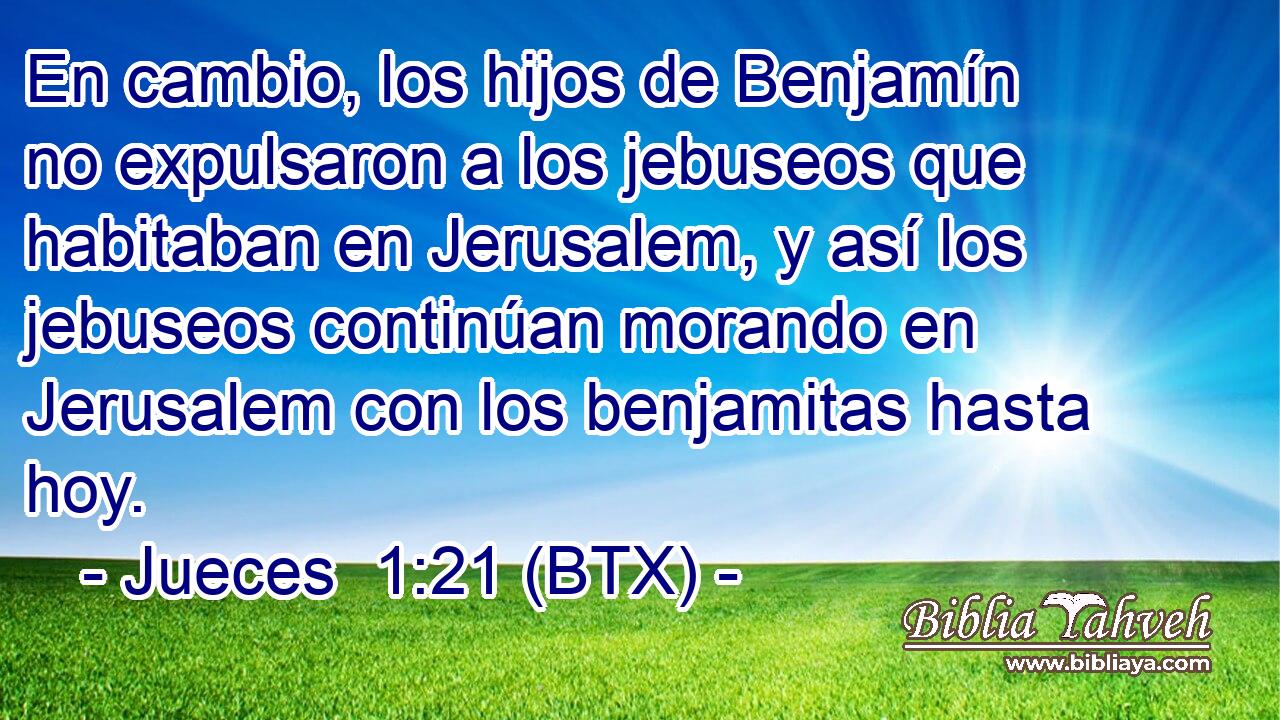 En cambio, los hijos de Benjamín no expulsaron a los jebuseos que habitaban en Jerusalem, y así los jebuseos continúan morando en Jerusalem con los benjamitas hasta hoy.