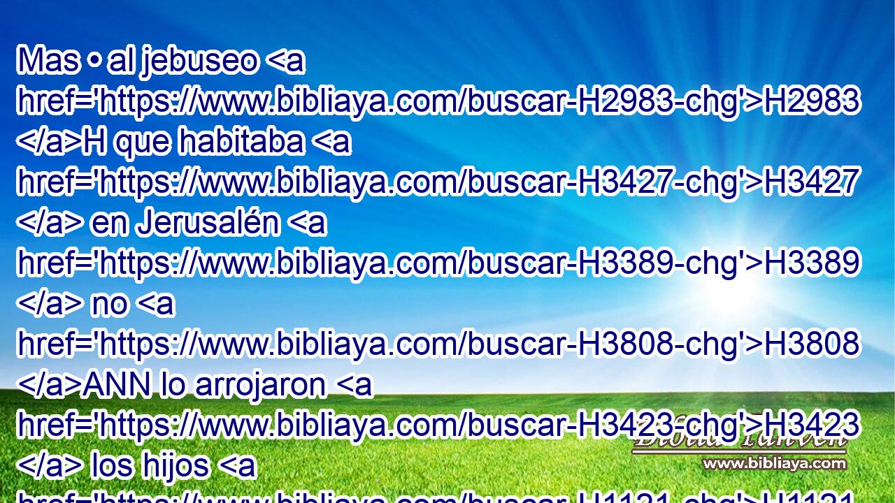 Mas • al jebuseo H2983 H que habitaba H3427  en Jerusalén H3389  no H3808 ANN lo arrojaron H3423  los hijos H1121  H1144 de Benjamín, y el jebuseo H2983 H H854 habitó H3427  con H853 PW los hijos H1121  H1144 de Benjamín en Jerusalén H3389  hasta H5704 PD H3117 hoy. • • H2088 H 