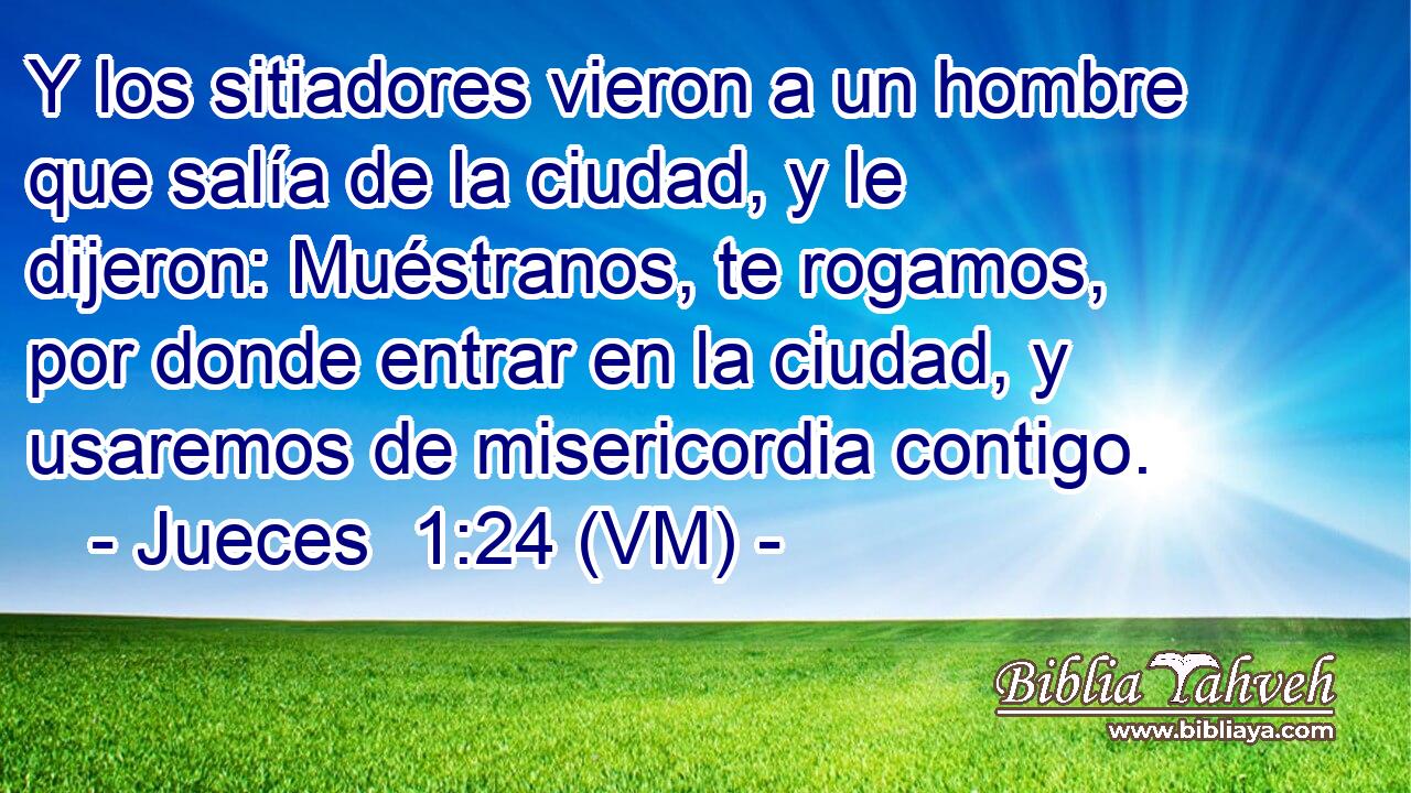  Y los sitiadores vieron a un hombre que salía de la ciudad, y le dijeron: Muéstranos, te rogamos, por donde entrar en la ciudad, y usaremos de misericordia contigo. 
