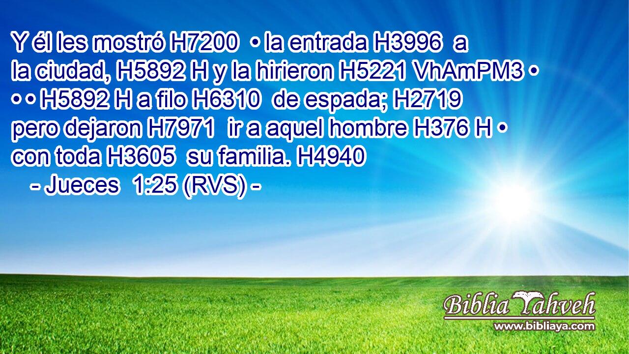 Y él les mostró H7200  • la entrada H3996  a la ciudad, H5892 H y la hirieron H5221 VhAmPM3 • • • H5892 H a filo H6310  de espada; H2719  pero dejaron H7971  ir a aquel hombre H376 H • con toda H3605  su familia. H4940  