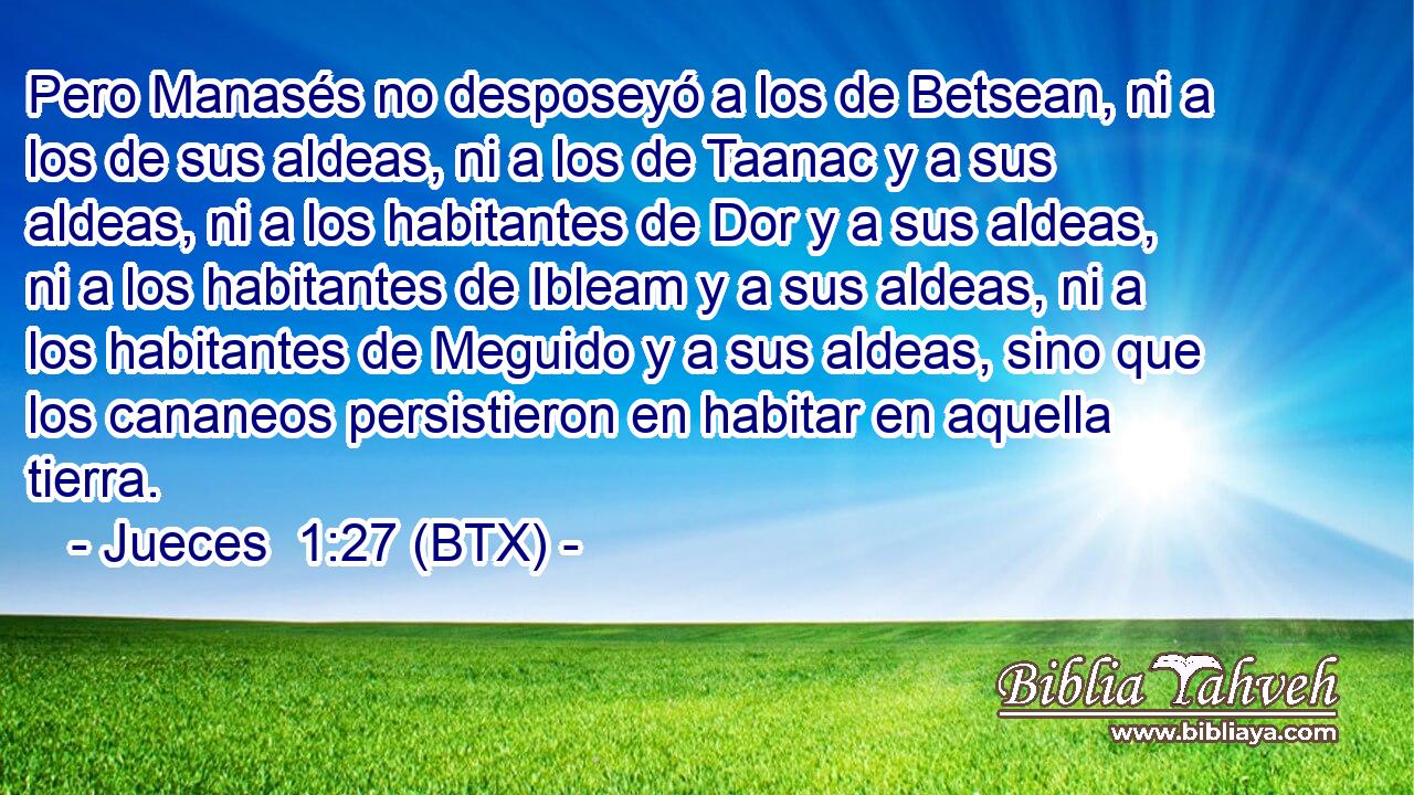 Pero Manasés no desposeyó a los de Betsean, ni a los de sus aldeas, ni a los de Taanac y a sus aldeas, ni a los habitantes de Dor y a sus aldeas, ni a los habitantes de Ibleam y a sus aldeas, ni a los habitantes de Meguido y a sus aldeas, sino que los cananeos persistieron en habitar en aquella tierra.