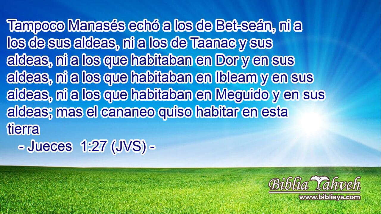 Tampoco Manasés echó a los de Bet-seán, ni a los de sus aldeas, ni a los de Taanac y sus aldeas, ni a los que habitaban en Dor y en sus aldeas, ni a los que habitaban en Ibleam y en sus aldeas, ni a los que habitaban en Meguido y en sus aldeas; mas el cananeo quiso habitar en esta tierra