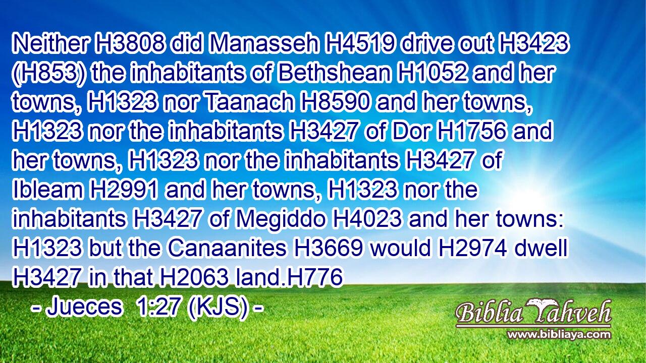 Neither H3808 did Manasseh H4519 drive out H3423 (H853) the inhabitants of Bethshean H1052 and her towns, H1323 nor Taanach H8590 and her towns, H1323 nor the inhabitants H3427 of Dor H1756 and her towns, H1323 nor the inhabitants H3427 of Ibleam H2991 and her towns, H1323 nor the inhabitants H3427 of Megiddo H4023 and her towns: H1323 but the Canaanites H3669 would H2974 dwell H3427 in that H2063 land.H776