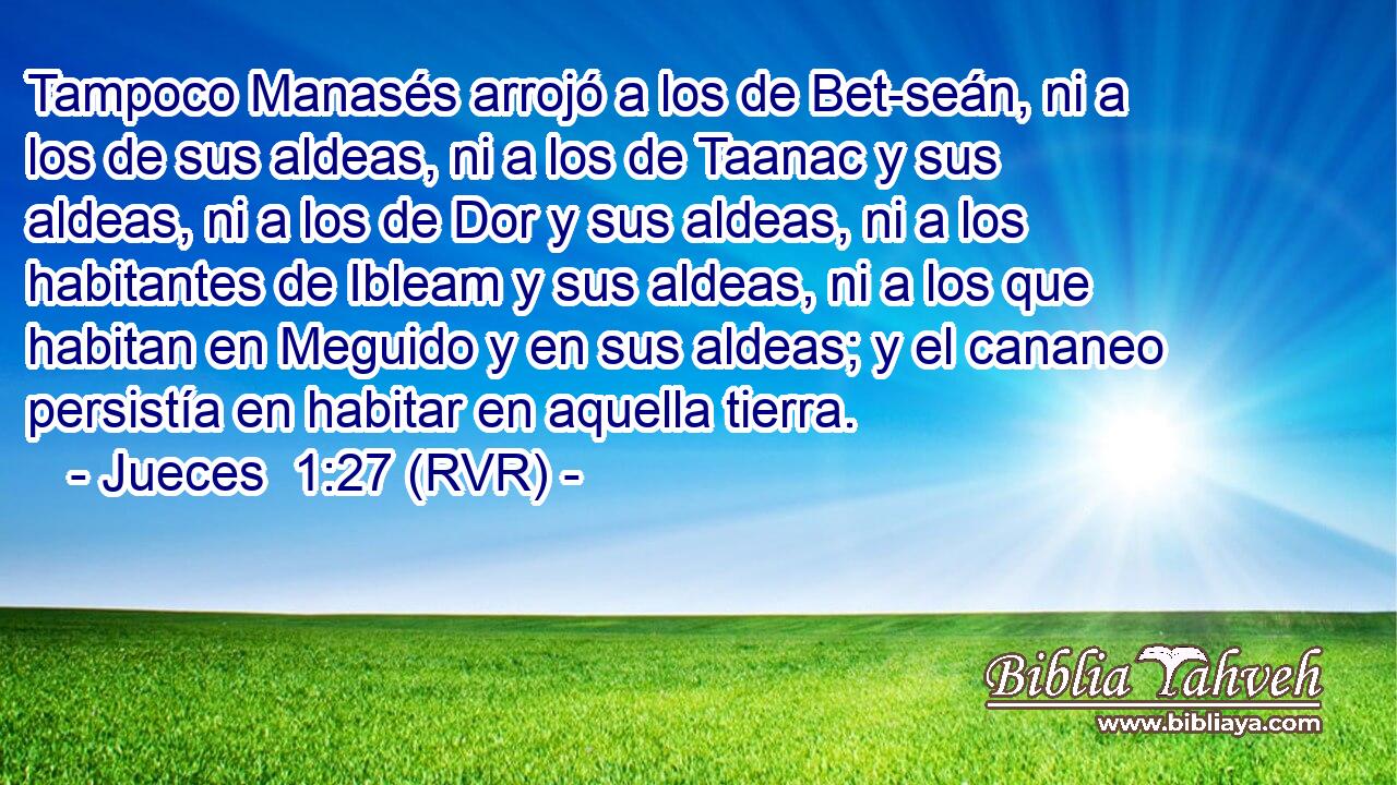 Tampoco Manasés arrojó a los de Bet-seán, ni a los de sus aldeas, ni a los de Taanac y sus aldeas, ni a los de Dor y sus aldeas, ni a los habitantes de Ibleam y sus aldeas, ni a los que habitan en Meguido y en sus aldeas; y el cananeo persistía en habitar en aquella tierra.