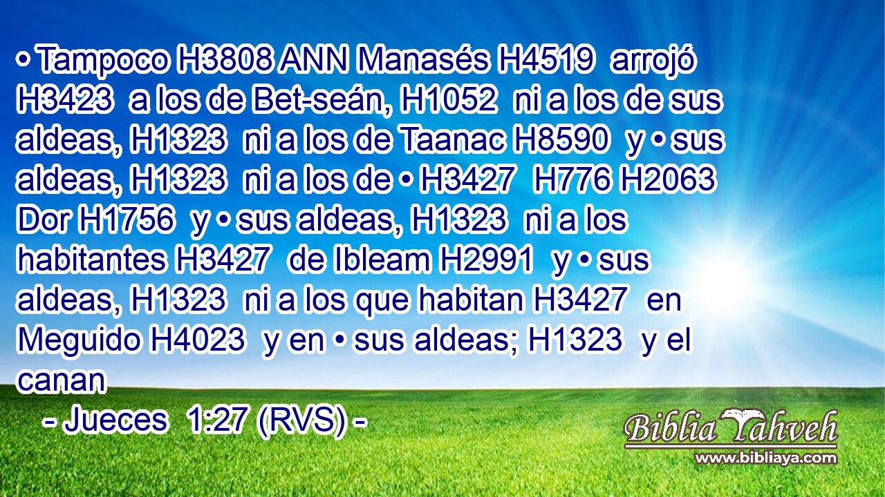 • Tampoco H3808 ANN Manasés H4519  arrojó H3423  a los de Bet-seán, H1052  ni a los de sus aldeas, H1323  ni a los de Taanac H8590  y • sus aldeas, H1323  ni a los de • H3427  H776 H2063 Dor H1756  y • sus aldeas, H1323  ni a los habitantes H3427  de Ibleam H2991  y • sus aldeas, H1323  ni a los que habitan H3427  en Meguido H4023  y en • sus aldeas; H1323  y el canan
