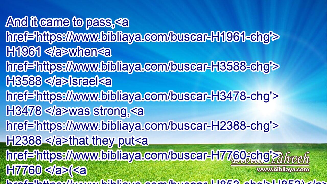 And it came to pass, H1961 when H3588 Israel H3478 was strong, H2388 that they put H7760 (H853) the Canaanites H3669 to tribute, H4522 and did not H3808 utterly drive them out. H3423 H3423