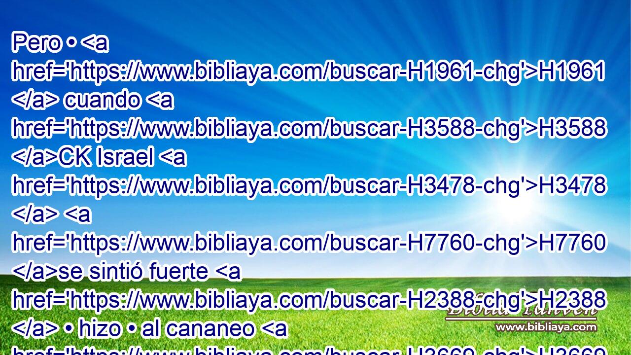 Pero • H1961  cuando H3588 CK Israel H3478  H7760 se sintió fuerte H2388  • hizo • al cananeo H3669 H H4522 tributario, mas • H3423  no H3808 ANN lo arrojó. H3423  