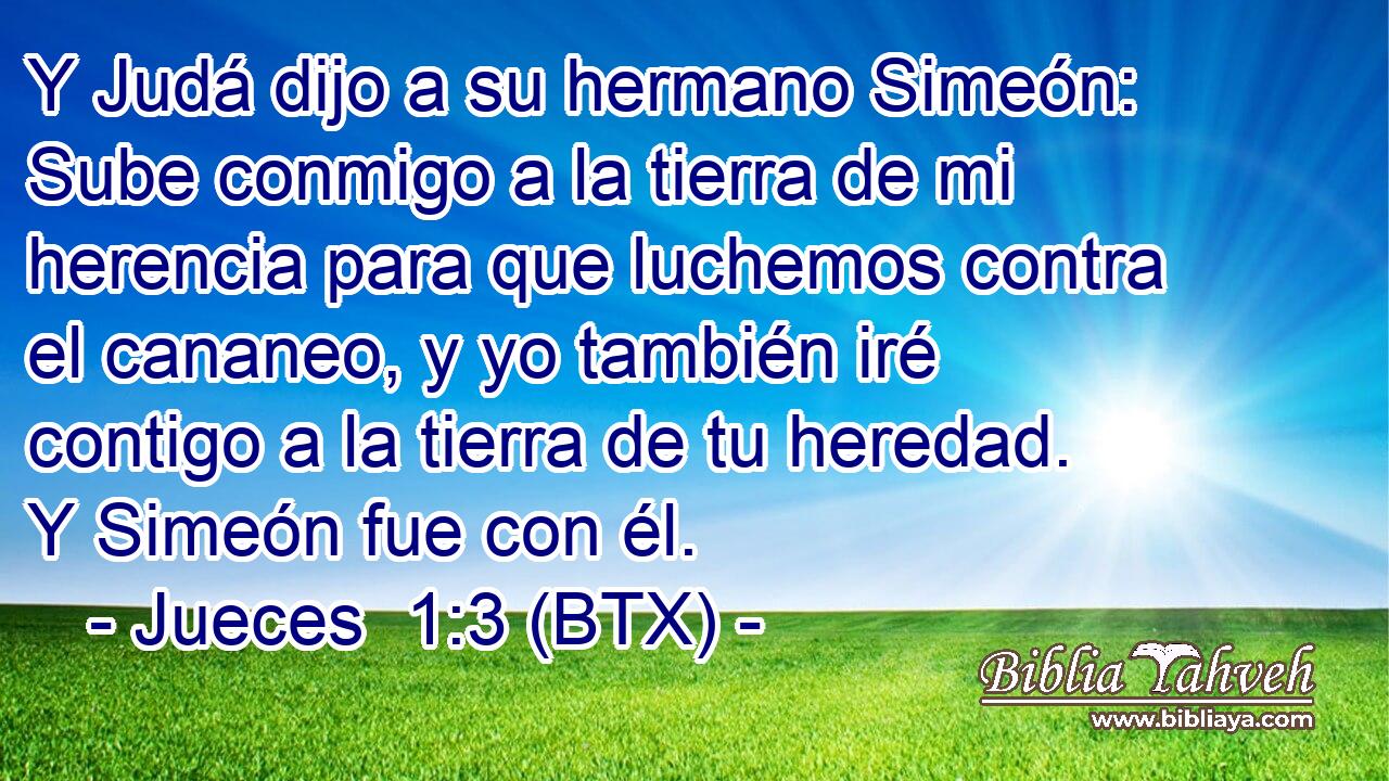 Y Judá dijo a su hermano Simeón: Sube conmigo a la tierra de mi herencia para que luchemos contra el cananeo, y yo también iré contigo a la tierra de tu heredad. Y Simeón fue con él.