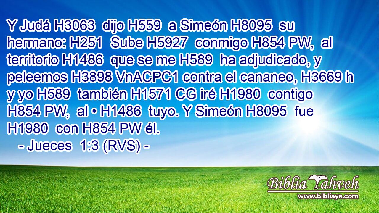 Y Judá H3063  dijo H559  a Simeón H8095  su hermano: H251  Sube H5927  conmigo H854 PW,  al territorio H1486  que se me H589  ha adjudicado, y peleemos H3898 VnACPC1 contra el cananeo, H3669 h y yo H589  también H1571 CG iré H1980  contigo H854 PW,  al • H1486  tuyo. Y Simeón H8095  fue H1980  con H854 PW él. 