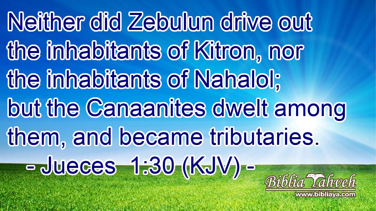 Neither did Zebulun drive out the inhabitants of Kitron, nor the inhabitants of Nahalol; but the Canaanites dwelt among them, and became tributaries.