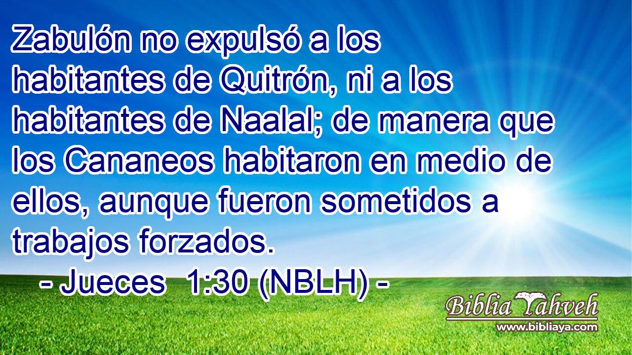  Zabulón no expulsó a los habitantes de Quitrón, ni a los habitantes de Naalal; de manera que los Cananeos habitaron en medio de ellos, aunque fueron sometidos a trabajos forzados. 