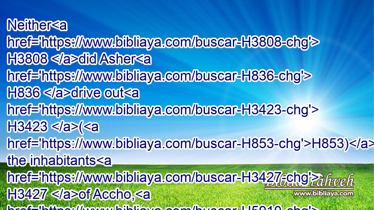 Neither H3808 did Asher H836 drive out H3423 (H853) the inhabitants H3427 of Accho, H5910 nor the inhabitants H3427 of Zidon, H6721 nor of Ahlab, H303 nor of Achzib, H392 nor of Helbah, H2462 nor of Aphik, H663 nor of Rehob:H7340