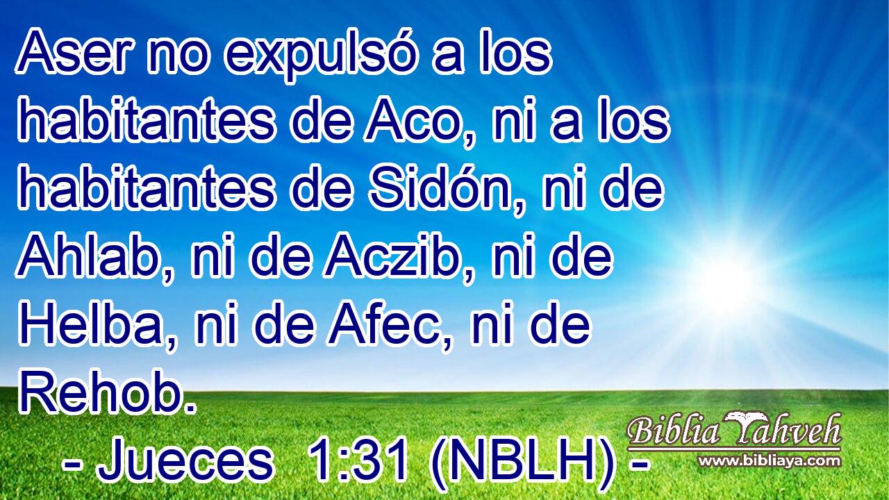  Aser no expulsó a los habitantes de Aco, ni a los habitantes de Sidón, ni de Ahlab, ni de Aczib, ni de Helba, ni de Afec, ni de Rehob. 