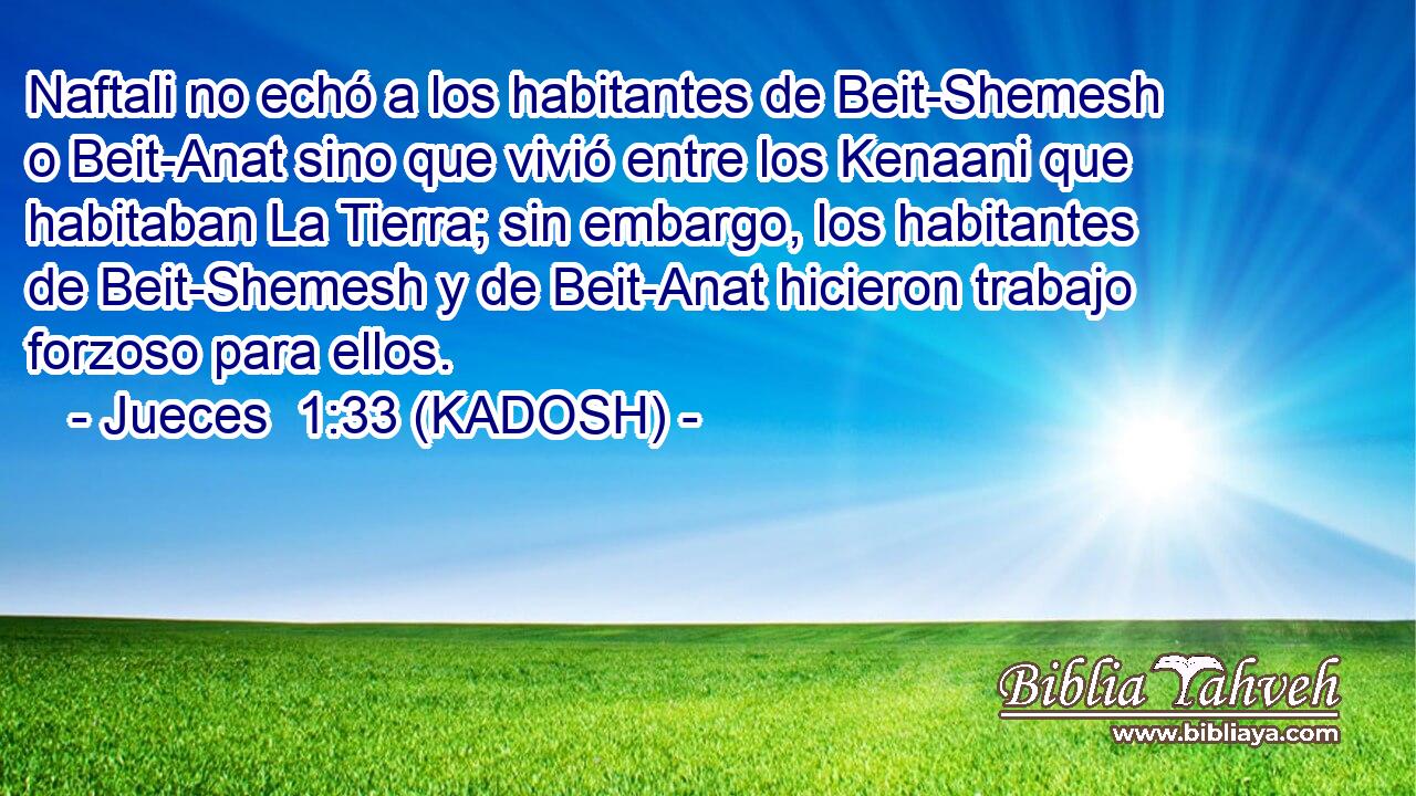  Naftali no echó a los habitantes de Beit-Shemesh o Beit-Anat sino que vivió entre los Kenaani que habitaban La Tierra; sin embargo, los habitantes de Beit-Shemesh y de Beit-Anat hicieron trabajo forzoso para ellos. 