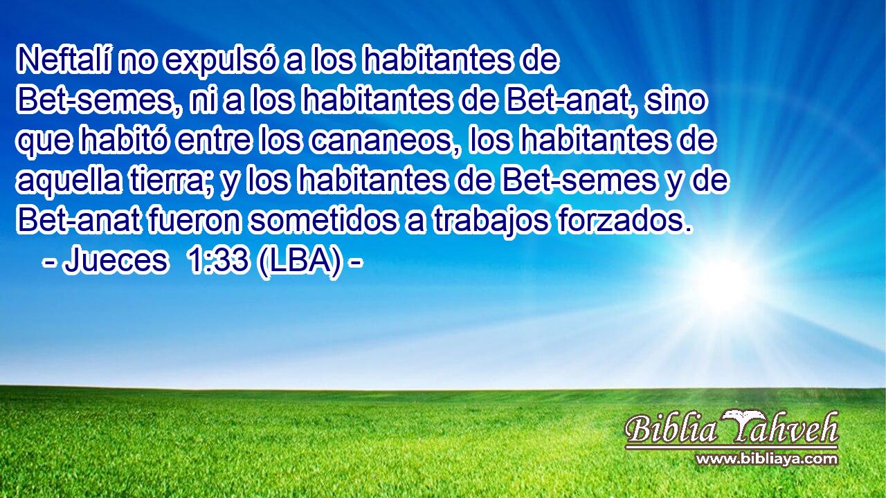 Neftalí no expulsó a los habitantes de Bet-semes, ni a los habitantes de Bet-anat, sino que habitó entre los cananeos, los habitantes de aquella tierra; y los habitantes de Bet-semes y de Bet-anat fueron sometidos a trabajos forzados.