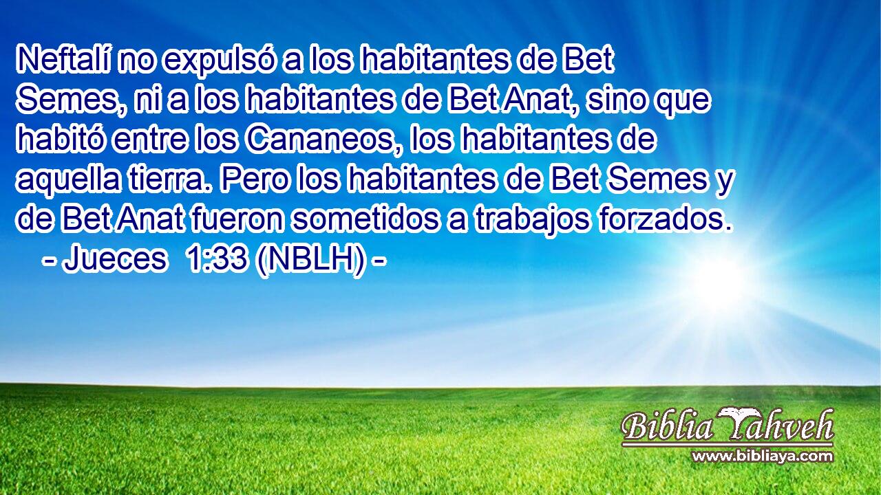  Neftalí no expulsó a los habitantes de Bet Semes, ni a los habitantes de Bet Anat, sino que habitó entre los Cananeos, los habitantes de aquella tierra. Pero los habitantes de Bet Semes y de Bet Anat fueron sometidos a trabajos forzados. 