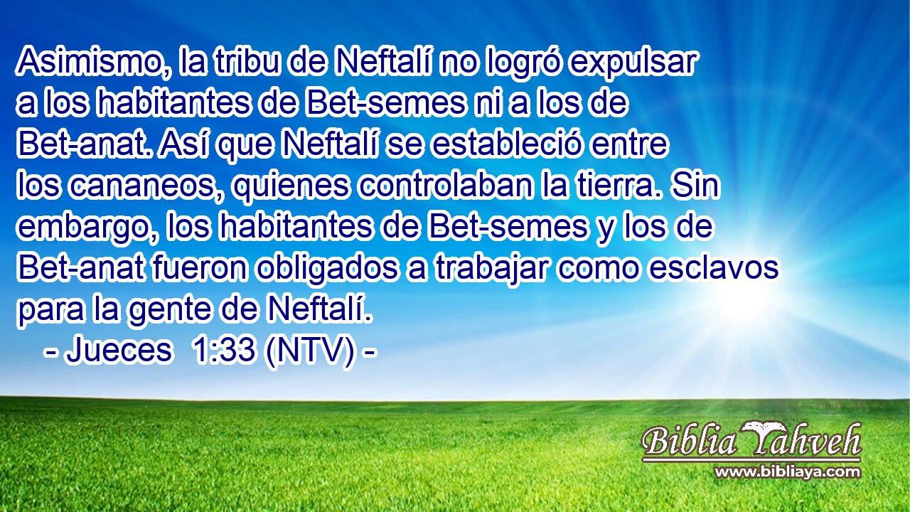 Asimismo, la tribu de Neftalí no logró expulsar a los habitantes de Bet-semes ni a los de Bet-anat. Así que Neftalí se estableció entre los cananeos, quienes controlaban la tierra. Sin embargo, los habitantes de Bet-semes y los de Bet-anat fueron obligados a trabajar como esclavos para la gente de Neftalí.