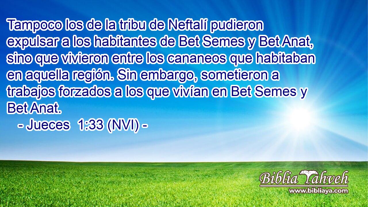  Tampoco los de la tribu de Neftalí pudieron expulsar a los habitantes de Bet Semes y Bet Anat, sino que vivieron entre los cananeos que habitaban en aquella región. Sin embargo, sometieron a trabajos forzados a los que vivían en Bet Semes y Bet Anat. 
