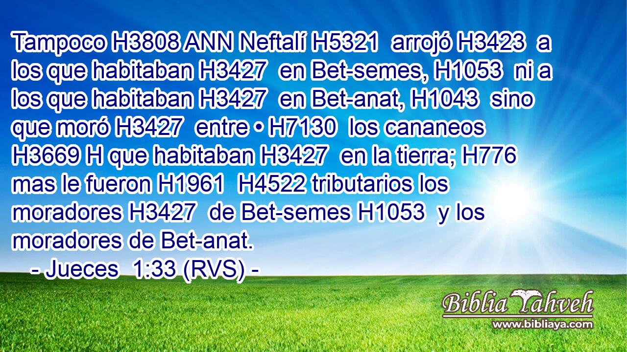 Tampoco H3808 ANN Neftalí H5321  arrojó H3423  a los que habitaban H3427  en Bet-semes, H1053  ni a los que habitaban H3427  en Bet-anat, H1043  sino que moró H3427  entre • H7130  los cananeos H3669 H que habitaban H3427  en la tierra; H776  mas le fueron H1961  H4522 tributarios los moradores H3427  de Bet-semes H1053  y los moradores de Bet-anat. 