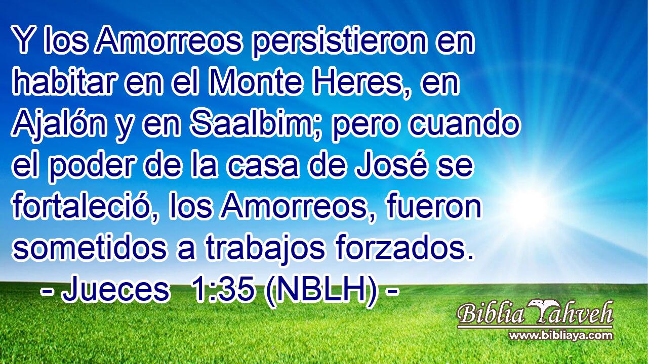  Y los Amorreos persistieron en habitar en el Monte Heres, en Ajalón y en Saalbim; pero cuando el poder de la casa de José se fortaleció, los Amorreos, fueron sometidos a trabajos forzados. 