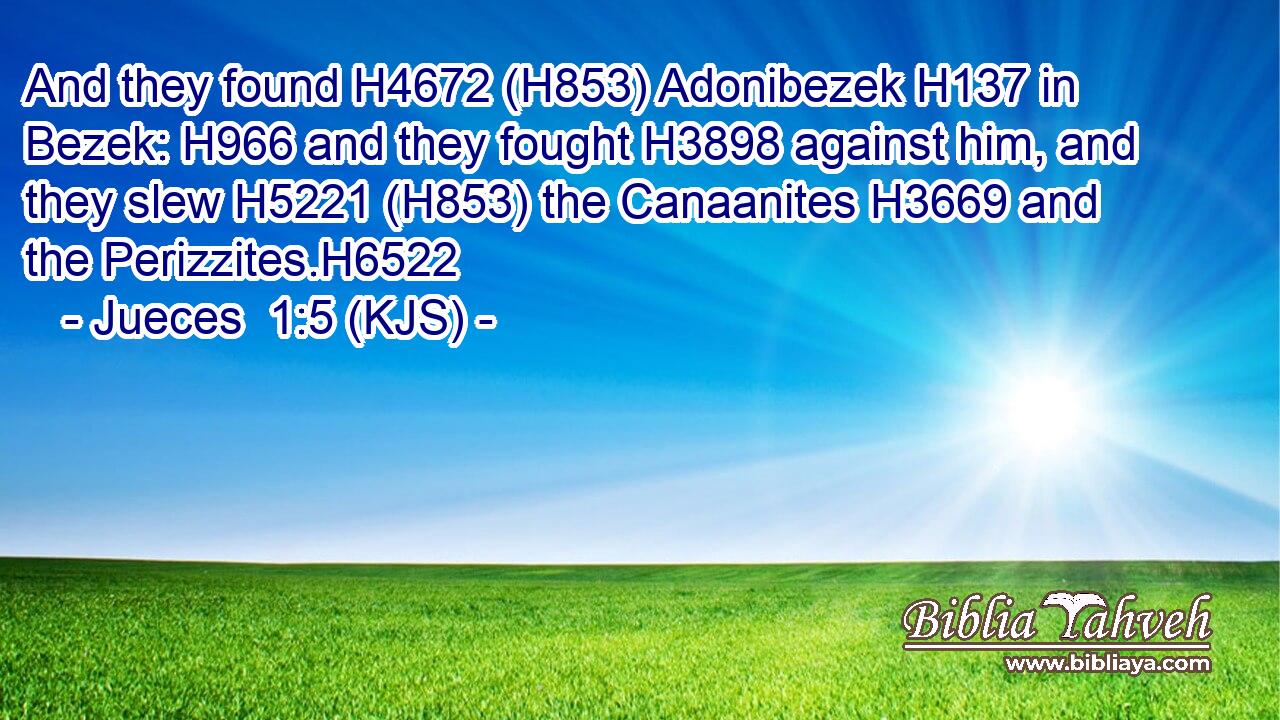 And they found H4672 (H853) Adonibezek H137 in Bezek: H966 and they fought H3898 against him, and they slew H5221 (H853) the Canaanites H3669 and the Perizzites.H6522