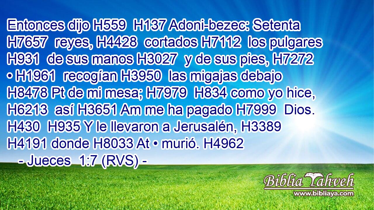 Entonces dijo H559  H137 Adoni-bezec: Setenta H7657  reyes, H4428  cortados H7112  los pulgares H931  de sus manos H3027  y de sus pies, H7272  • H1961  recogían H3950  las migajas debajo H8478 Pt de mi mesa; H7979  H834 como yo hice, H6213  así H3651 Am me ha pagado H7999  Dios. H430  H935 Y le llevaron a Jerusalén, H3389  H4191 donde H8033 At • murió. H4962  