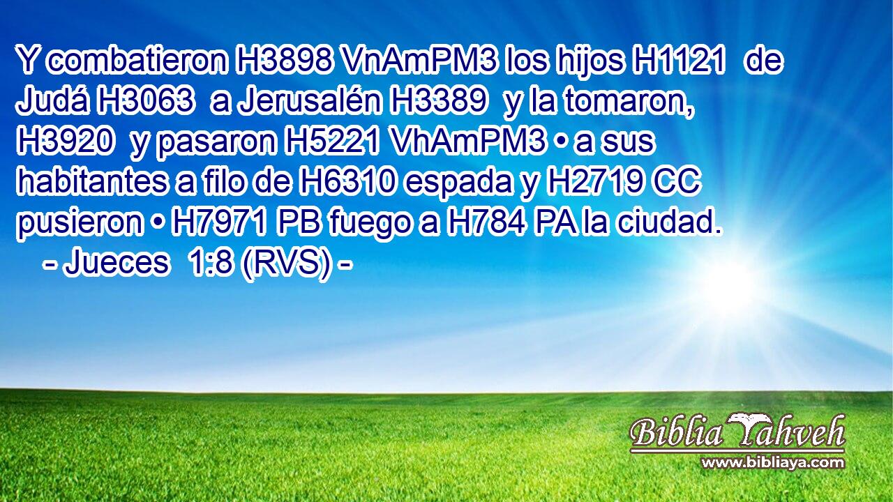 Y combatieron H3898 VnAmPM3 los hijos H1121  de Judá H3063  a Jerusalén H3389  y la tomaron, H3920  y pasaron H5221 VhAmPM3 • a sus habitantes a filo de H6310 espada y H2719 CC pusieron • H7971 PB fuego a H784 PA la ciudad. 