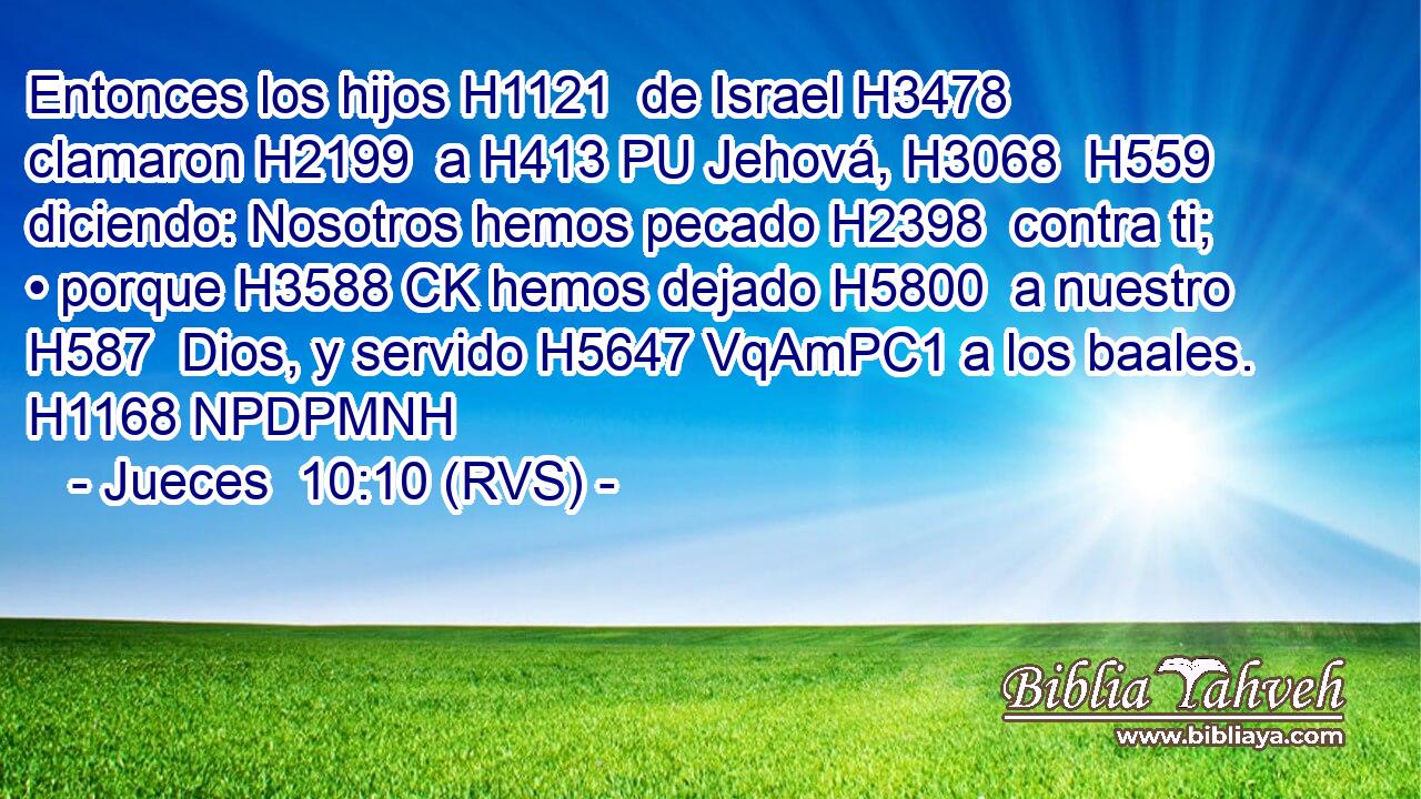 Entonces los hijos H1121  de Israel H3478  clamaron H2199  a H413 PU Jehová, H3068  H559 diciendo: Nosotros hemos pecado H2398  contra ti; • porque H3588 CK hemos dejado H5800  a nuestro H587  Dios, y servido H5647 VqAmPC1 a los baales. H1168 NPDPMNH 