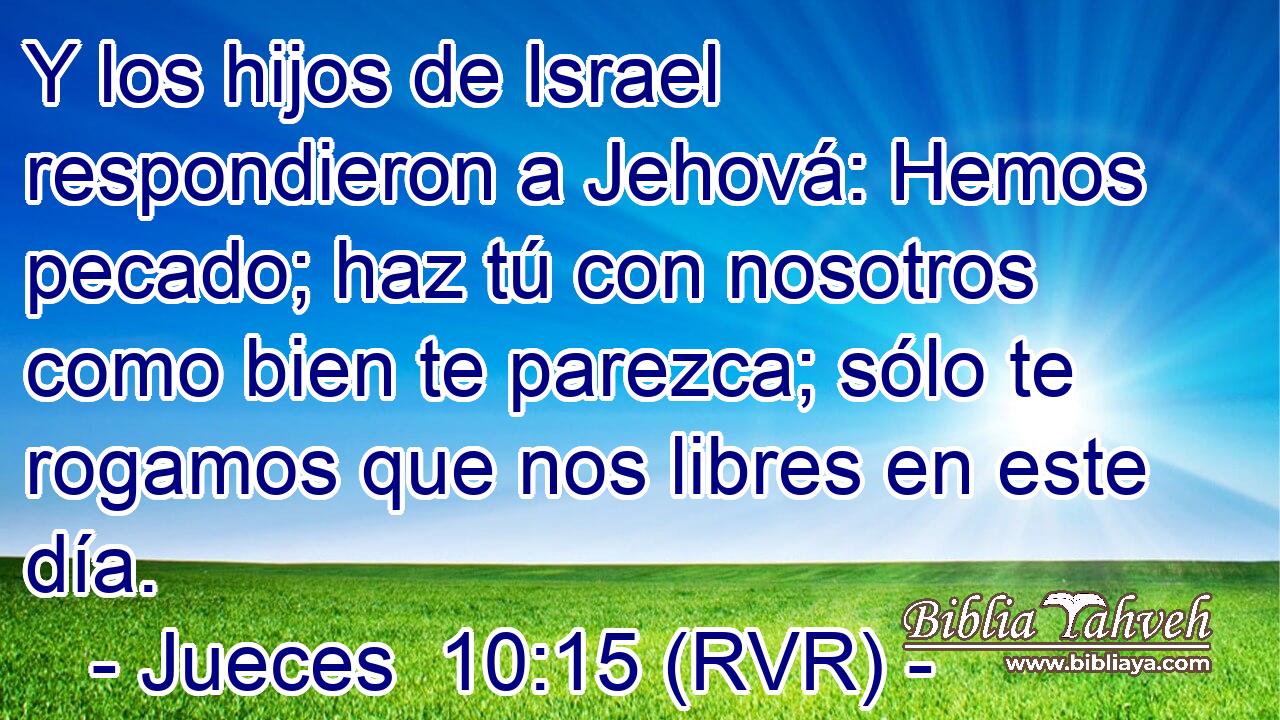 Y los hijos de Israel respondieron a Jehová: Hemos pecado; haz tú con nosotros como bien te parezca; sólo te rogamos que nos libres en este día.