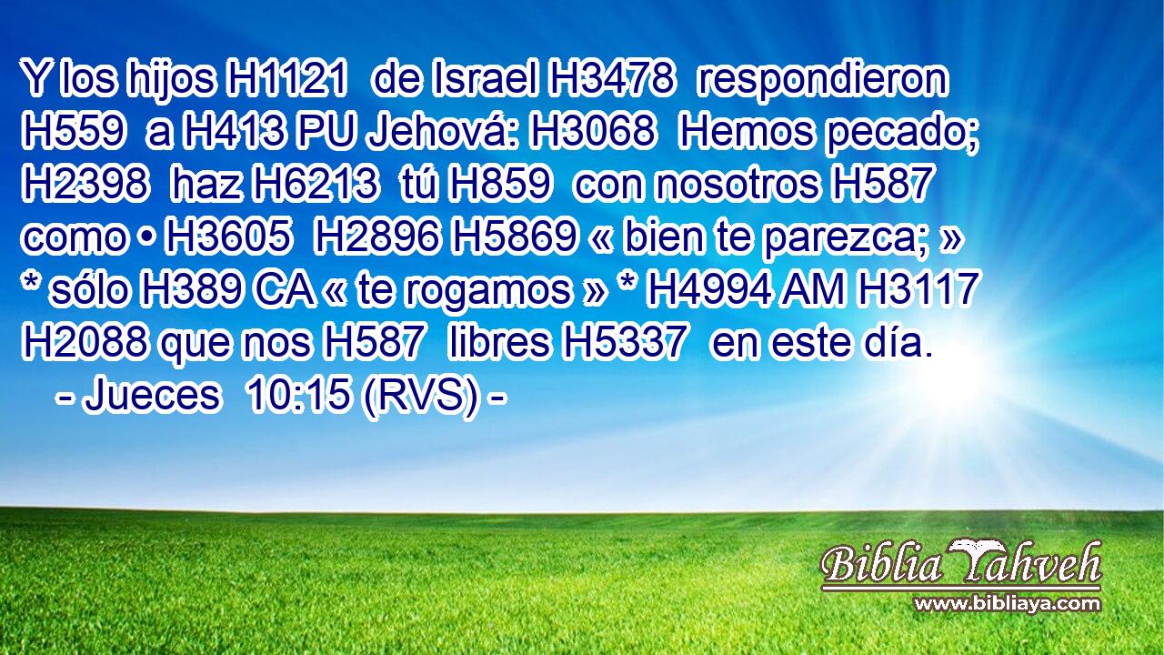 Y los hijos H1121  de Israel H3478  respondieron H559  a H413 PU Jehová: H3068  Hemos pecado; H2398  haz H6213  tú H859  con nosotros H587  como • H3605  H2896 H5869 « bien te parezca; » * sólo H389 CA « te rogamos » * H4994 AM H3117 H2088 que nos H587  libres H5337  en este día. 