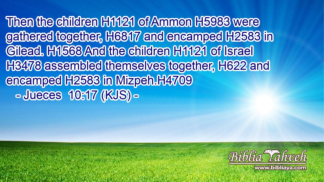 Then the children H1121 of Ammon H5983 were gathered together, H6817 and encamped H2583 in Gilead. H1568 And the children H1121 of Israel H3478 assembled themselves together, H622 and encamped H2583 in Mizpeh.H4709