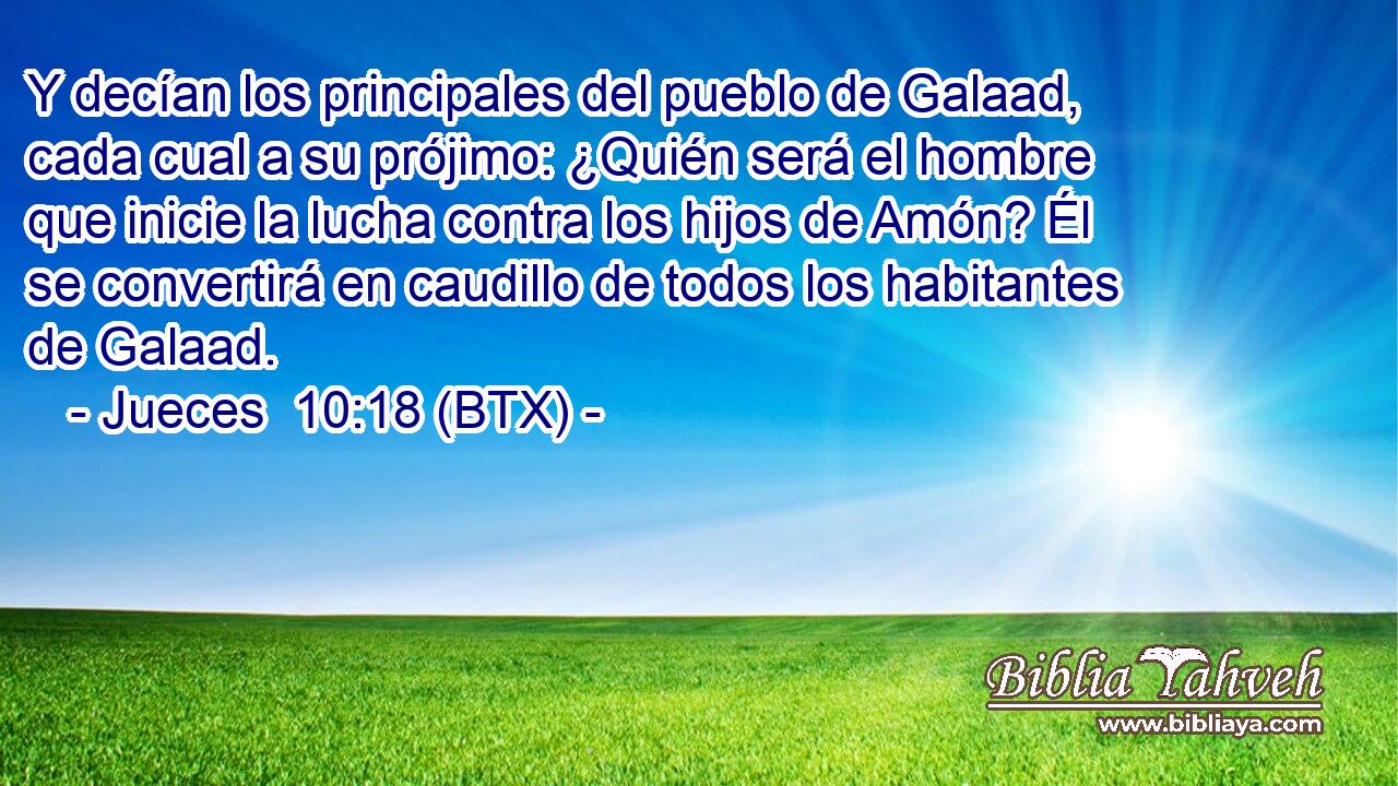 Y decían los principales del pueblo de Galaad, cada cual a su prójimo: ¿Quién será el hombre que inicie la lucha contra los hijos de Amón? Él se convertirá en caudillo de todos los habitantes de Galaad.