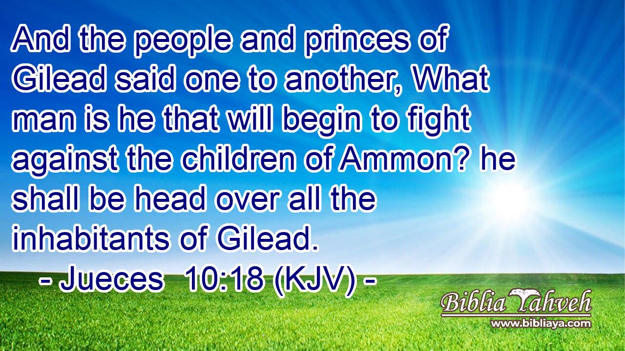 And the people and princes of Gilead said one to another, What man is he that will begin to fight against the children of Ammon? he shall be head over all the inhabitants of Gilead.