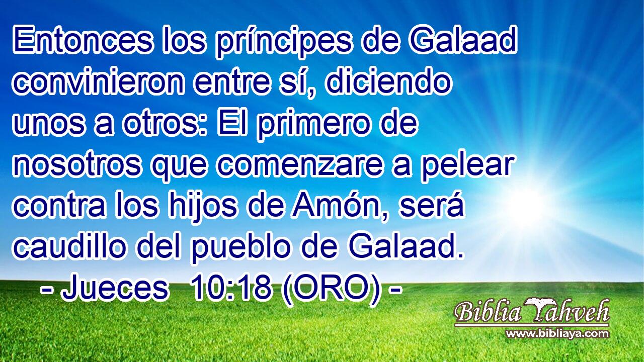  Entonces los príncipes de Galaad convinieron entre sí, diciendo unos a otros: El primero de nosotros que comenzare a pelear contra los hijos de Amón, será caudillo del pueblo de Galaad. 
