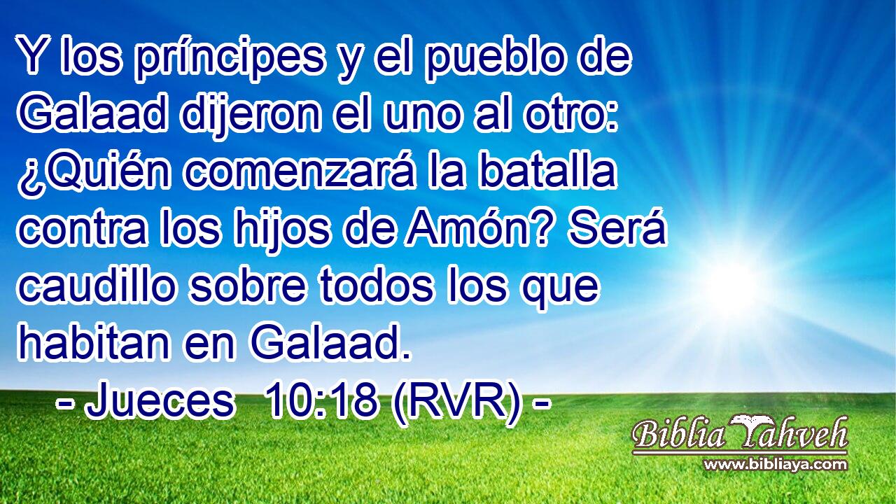 Y los príncipes y el pueblo de Galaad dijeron el uno al otro: ¿Quién comenzará la batalla contra los hijos de Amón? Será caudillo sobre todos los que habitan en Galaad.
