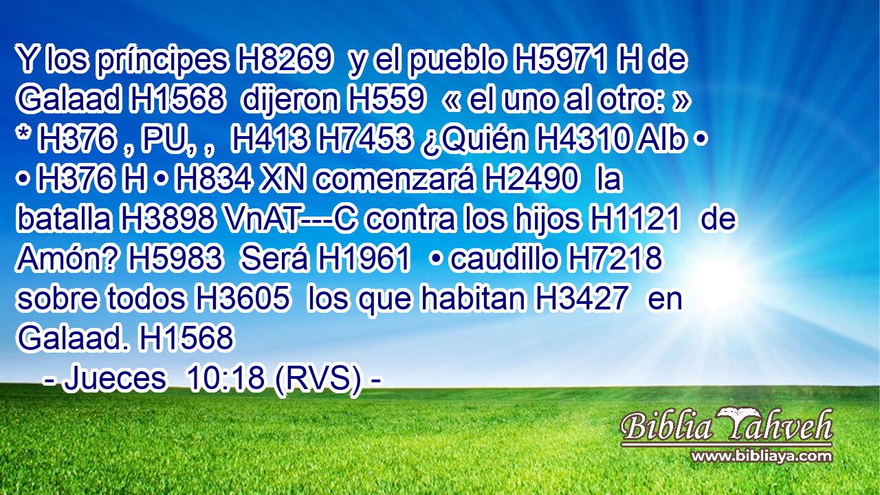 Y los príncipes H8269  y el pueblo H5971 H de Galaad H1568  dijeron H559  « el uno al otro: » * H376 , PU, ,  H413 H7453 ¿Quién H4310 AIb • • H376 H • H834 XN comenzará H2490  la batalla H3898 VnAT---C contra los hijos H1121  de Amón? H5983  Será H1961  • caudillo H7218  sobre todos H3605  los que habitan H3427  en Galaad. H1568  