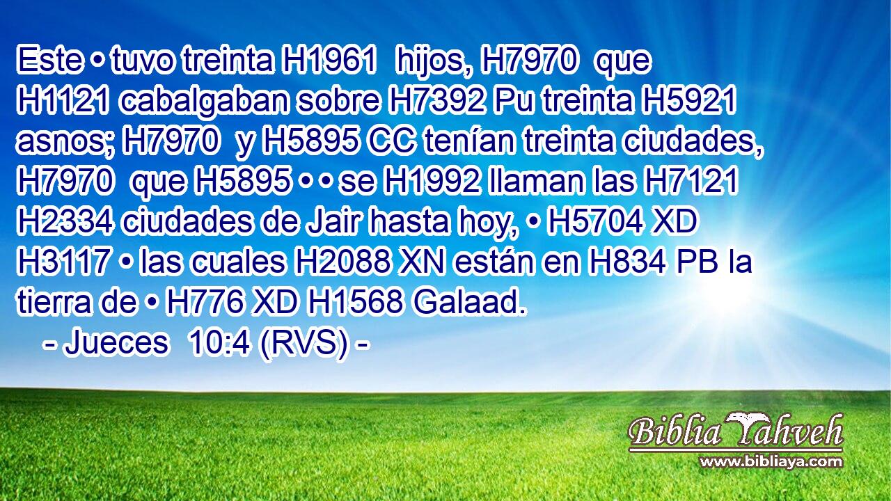 Este • tuvo treinta H1961  hijos, H7970  que H1121 cabalgaban sobre H7392 Pu treinta H5921  asnos; H7970  y H5895 CC tenían treinta ciudades, H7970  que H5895 • • se H1992 llaman las H7121 H2334 ciudades de Jair hasta hoy, • H5704 XD H3117 • las cuales H2088 XN están en H834 PB la tierra de • H776 XD H1568 Galaad. 